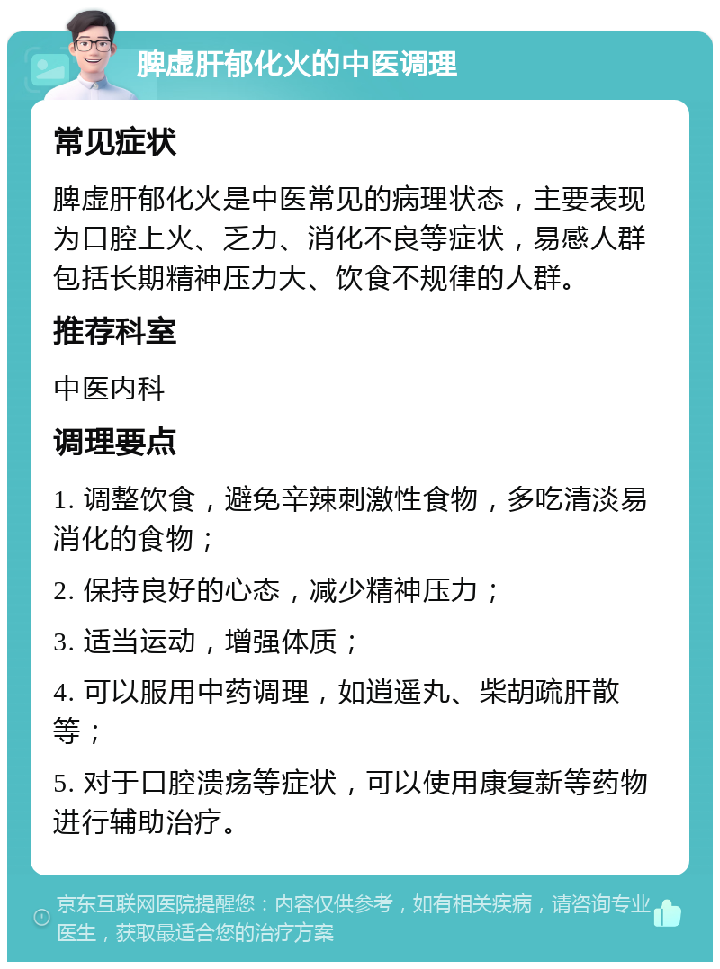 脾虚肝郁化火的中医调理 常见症状 脾虚肝郁化火是中医常见的病理状态，主要表现为口腔上火、乏力、消化不良等症状，易感人群包括长期精神压力大、饮食不规律的人群。 推荐科室 中医内科 调理要点 1. 调整饮食，避免辛辣刺激性食物，多吃清淡易消化的食物； 2. 保持良好的心态，减少精神压力； 3. 适当运动，增强体质； 4. 可以服用中药调理，如逍遥丸、柴胡疏肝散等； 5. 对于口腔溃疡等症状，可以使用康复新等药物进行辅助治疗。