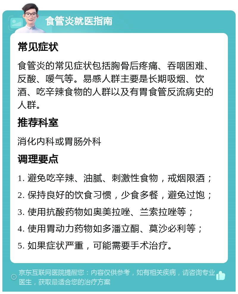 食管炎就医指南 常见症状 食管炎的常见症状包括胸骨后疼痛、吞咽困难、反酸、嗳气等。易感人群主要是长期吸烟、饮酒、吃辛辣食物的人群以及有胃食管反流病史的人群。 推荐科室 消化内科或胃肠外科 调理要点 1. 避免吃辛辣、油腻、刺激性食物，戒烟限酒； 2. 保持良好的饮食习惯，少食多餐，避免过饱； 3. 使用抗酸药物如奥美拉唑、兰索拉唑等； 4. 使用胃动力药物如多潘立酮、莫沙必利等； 5. 如果症状严重，可能需要手术治疗。