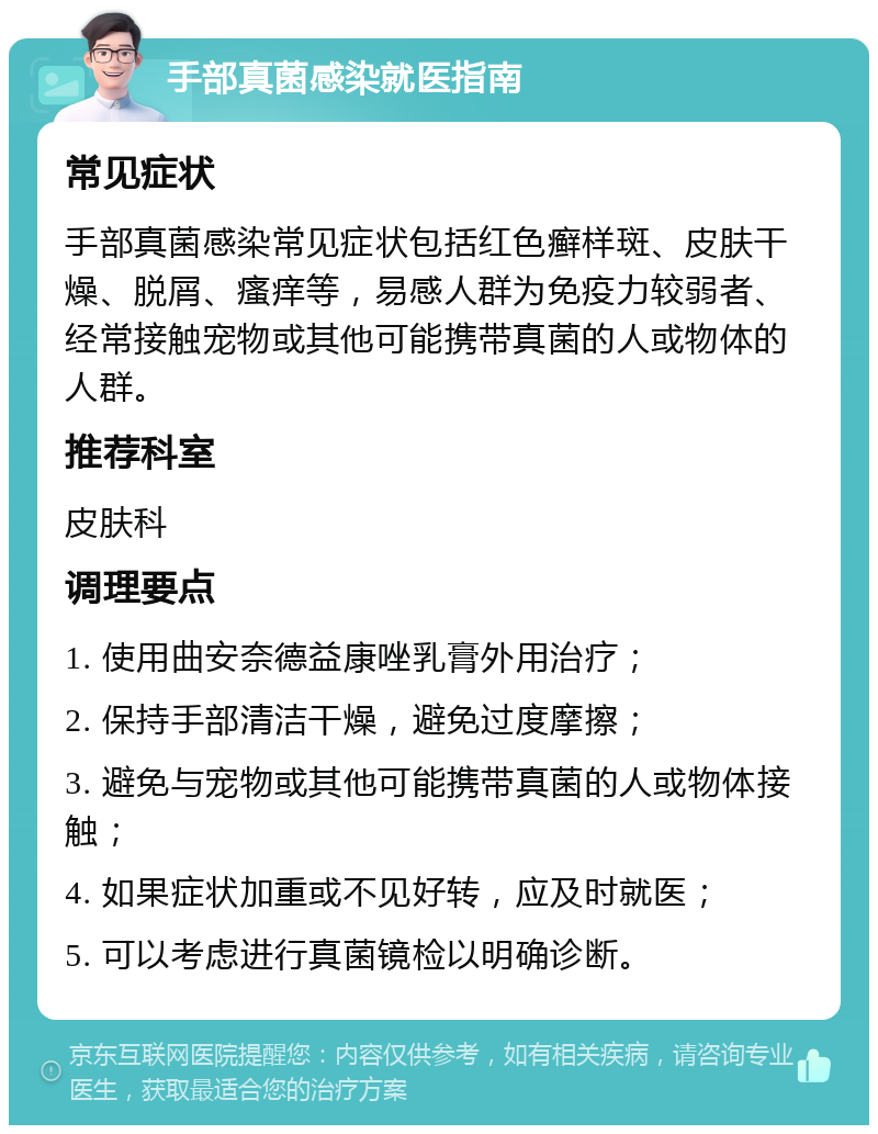 手部真菌感染就医指南 常见症状 手部真菌感染常见症状包括红色癣样斑、皮肤干燥、脱屑、瘙痒等，易感人群为免疫力较弱者、经常接触宠物或其他可能携带真菌的人或物体的人群。 推荐科室 皮肤科 调理要点 1. 使用曲安奈德益康唑乳膏外用治疗； 2. 保持手部清洁干燥，避免过度摩擦； 3. 避免与宠物或其他可能携带真菌的人或物体接触； 4. 如果症状加重或不见好转，应及时就医； 5. 可以考虑进行真菌镜检以明确诊断。