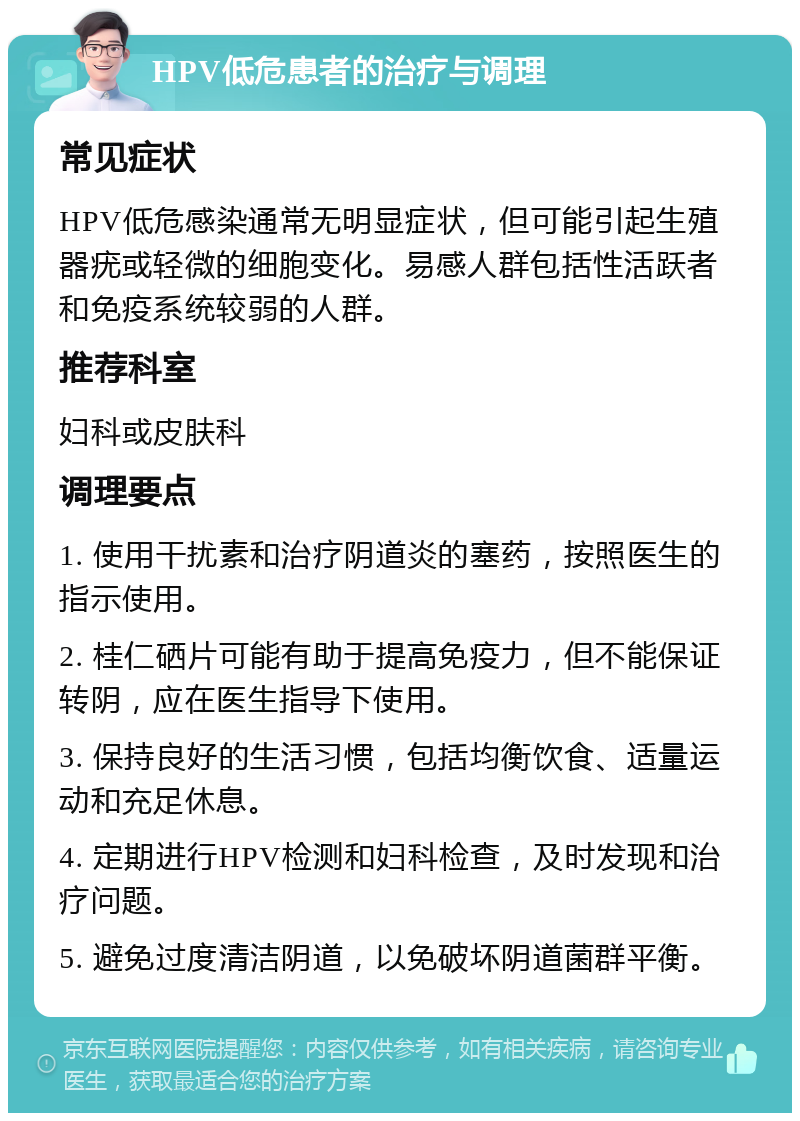 HPV低危患者的治疗与调理 常见症状 HPV低危感染通常无明显症状，但可能引起生殖器疣或轻微的细胞变化。易感人群包括性活跃者和免疫系统较弱的人群。 推荐科室 妇科或皮肤科 调理要点 1. 使用干扰素和治疗阴道炎的塞药，按照医生的指示使用。 2. 桂仁硒片可能有助于提高免疫力，但不能保证转阴，应在医生指导下使用。 3. 保持良好的生活习惯，包括均衡饮食、适量运动和充足休息。 4. 定期进行HPV检测和妇科检查，及时发现和治疗问题。 5. 避免过度清洁阴道，以免破坏阴道菌群平衡。