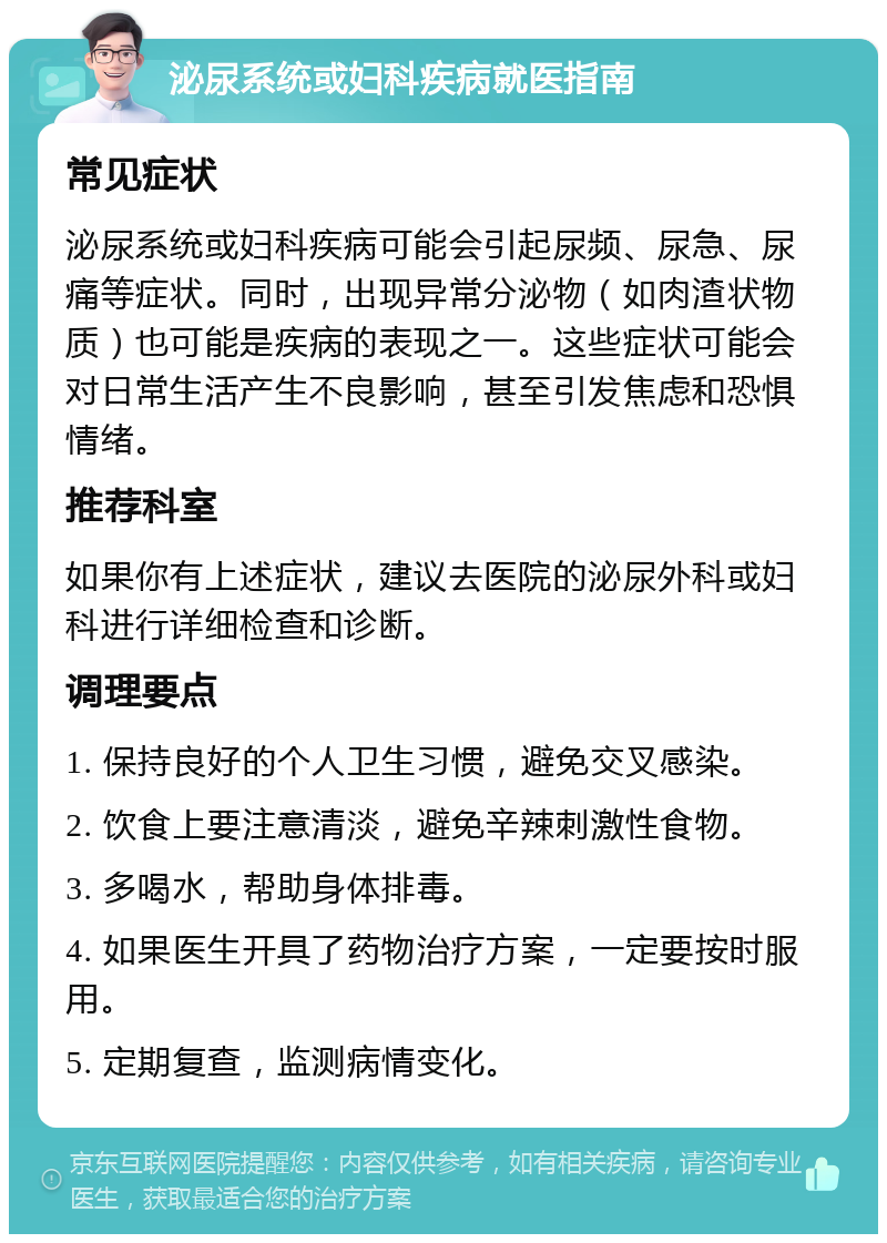 泌尿系统或妇科疾病就医指南 常见症状 泌尿系统或妇科疾病可能会引起尿频、尿急、尿痛等症状。同时，出现异常分泌物（如肉渣状物质）也可能是疾病的表现之一。这些症状可能会对日常生活产生不良影响，甚至引发焦虑和恐惧情绪。 推荐科室 如果你有上述症状，建议去医院的泌尿外科或妇科进行详细检查和诊断。 调理要点 1. 保持良好的个人卫生习惯，避免交叉感染。 2. 饮食上要注意清淡，避免辛辣刺激性食物。 3. 多喝水，帮助身体排毒。 4. 如果医生开具了药物治疗方案，一定要按时服用。 5. 定期复查，监测病情变化。