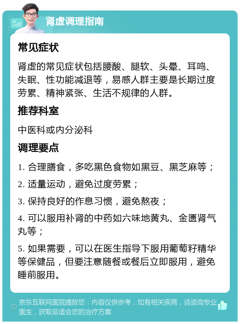 肾虚调理指南 常见症状 肾虚的常见症状包括腰酸、腿软、头晕、耳鸣、失眠、性功能减退等，易感人群主要是长期过度劳累、精神紧张、生活不规律的人群。 推荐科室 中医科或内分泌科 调理要点 1. 合理膳食，多吃黑色食物如黑豆、黑芝麻等； 2. 适量运动，避免过度劳累； 3. 保持良好的作息习惯，避免熬夜； 4. 可以服用补肾的中药如六味地黄丸、金匮肾气丸等； 5. 如果需要，可以在医生指导下服用葡萄籽精华等保健品，但要注意随餐或餐后立即服用，避免睡前服用。