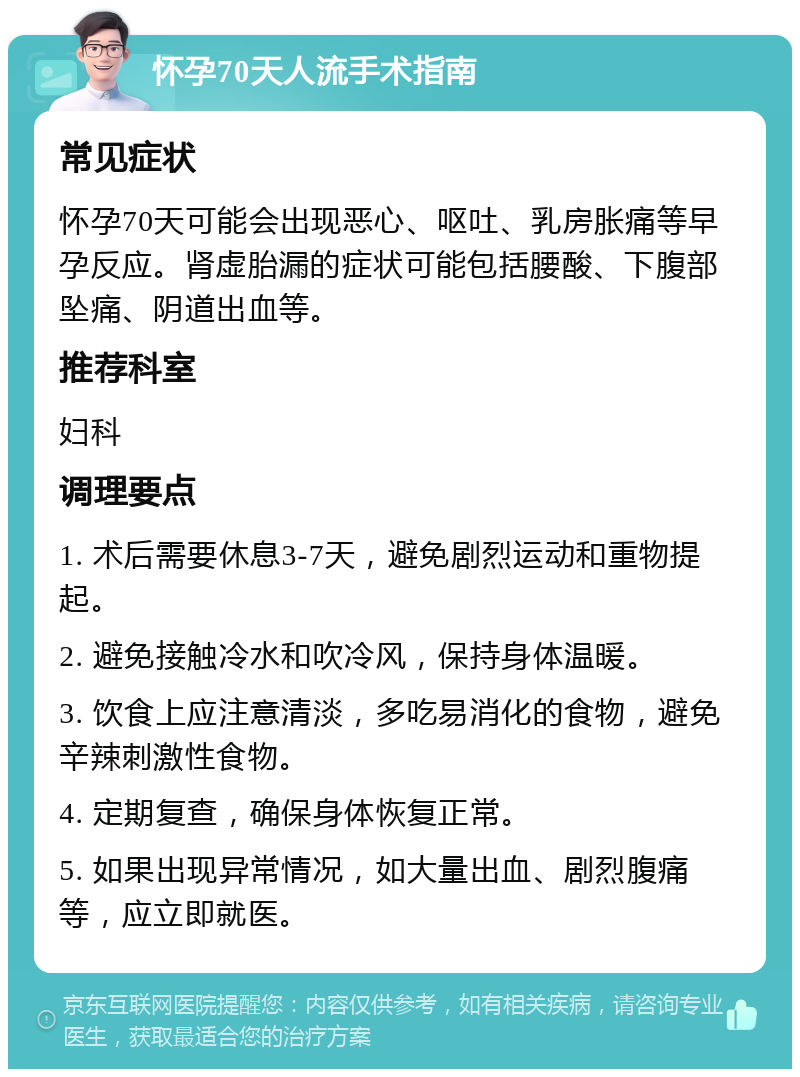 怀孕70天人流手术指南 常见症状 怀孕70天可能会出现恶心、呕吐、乳房胀痛等早孕反应。肾虚胎漏的症状可能包括腰酸、下腹部坠痛、阴道出血等。 推荐科室 妇科 调理要点 1. 术后需要休息3-7天，避免剧烈运动和重物提起。 2. 避免接触冷水和吹冷风，保持身体温暖。 3. 饮食上应注意清淡，多吃易消化的食物，避免辛辣刺激性食物。 4. 定期复查，确保身体恢复正常。 5. 如果出现异常情况，如大量出血、剧烈腹痛等，应立即就医。