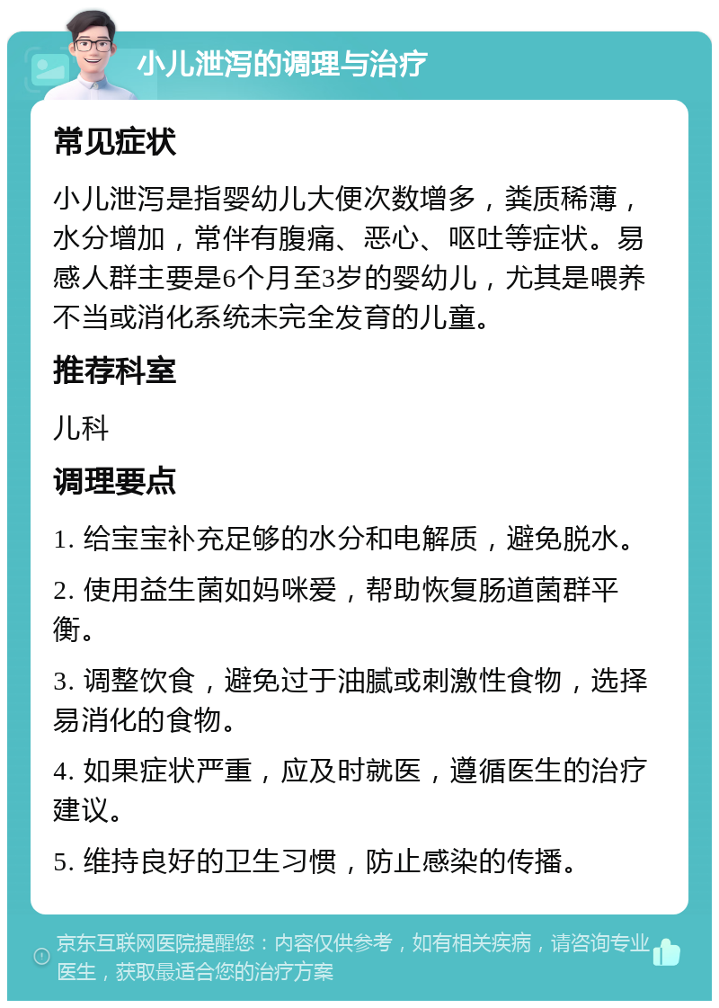 小儿泄泻的调理与治疗 常见症状 小儿泄泻是指婴幼儿大便次数增多，粪质稀薄，水分增加，常伴有腹痛、恶心、呕吐等症状。易感人群主要是6个月至3岁的婴幼儿，尤其是喂养不当或消化系统未完全发育的儿童。 推荐科室 儿科 调理要点 1. 给宝宝补充足够的水分和电解质，避免脱水。 2. 使用益生菌如妈咪爱，帮助恢复肠道菌群平衡。 3. 调整饮食，避免过于油腻或刺激性食物，选择易消化的食物。 4. 如果症状严重，应及时就医，遵循医生的治疗建议。 5. 维持良好的卫生习惯，防止感染的传播。