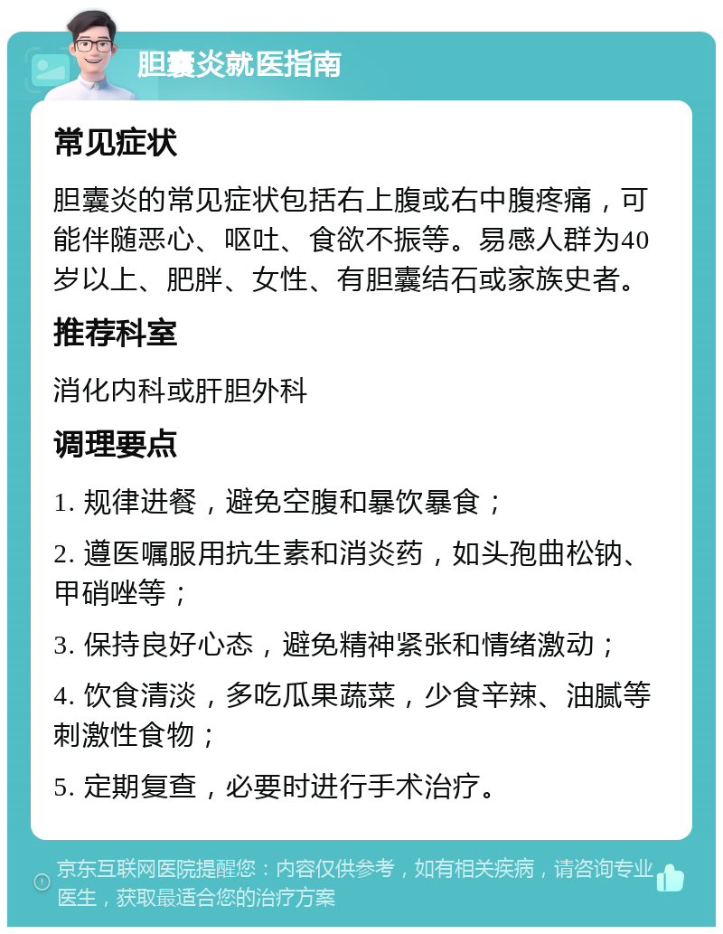 胆囊炎就医指南 常见症状 胆囊炎的常见症状包括右上腹或右中腹疼痛，可能伴随恶心、呕吐、食欲不振等。易感人群为40岁以上、肥胖、女性、有胆囊结石或家族史者。 推荐科室 消化内科或肝胆外科 调理要点 1. 规律进餐，避免空腹和暴饮暴食； 2. 遵医嘱服用抗生素和消炎药，如头孢曲松钠、甲硝唑等； 3. 保持良好心态，避免精神紧张和情绪激动； 4. 饮食清淡，多吃瓜果蔬菜，少食辛辣、油腻等刺激性食物； 5. 定期复查，必要时进行手术治疗。