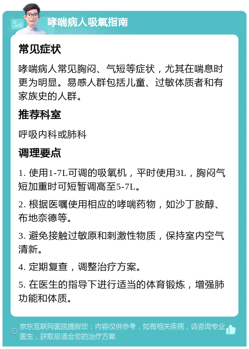 哮喘病人吸氧指南 常见症状 哮喘病人常见胸闷、气短等症状，尤其在喘息时更为明显。易感人群包括儿童、过敏体质者和有家族史的人群。 推荐科室 呼吸内科或肺科 调理要点 1. 使用1-7L可调的吸氧机，平时使用3L，胸闷气短加重时可短暂调高至5-7L。 2. 根据医嘱使用相应的哮喘药物，如沙丁胺醇、布地奈德等。 3. 避免接触过敏原和刺激性物质，保持室内空气清新。 4. 定期复查，调整治疗方案。 5. 在医生的指导下进行适当的体育锻炼，增强肺功能和体质。