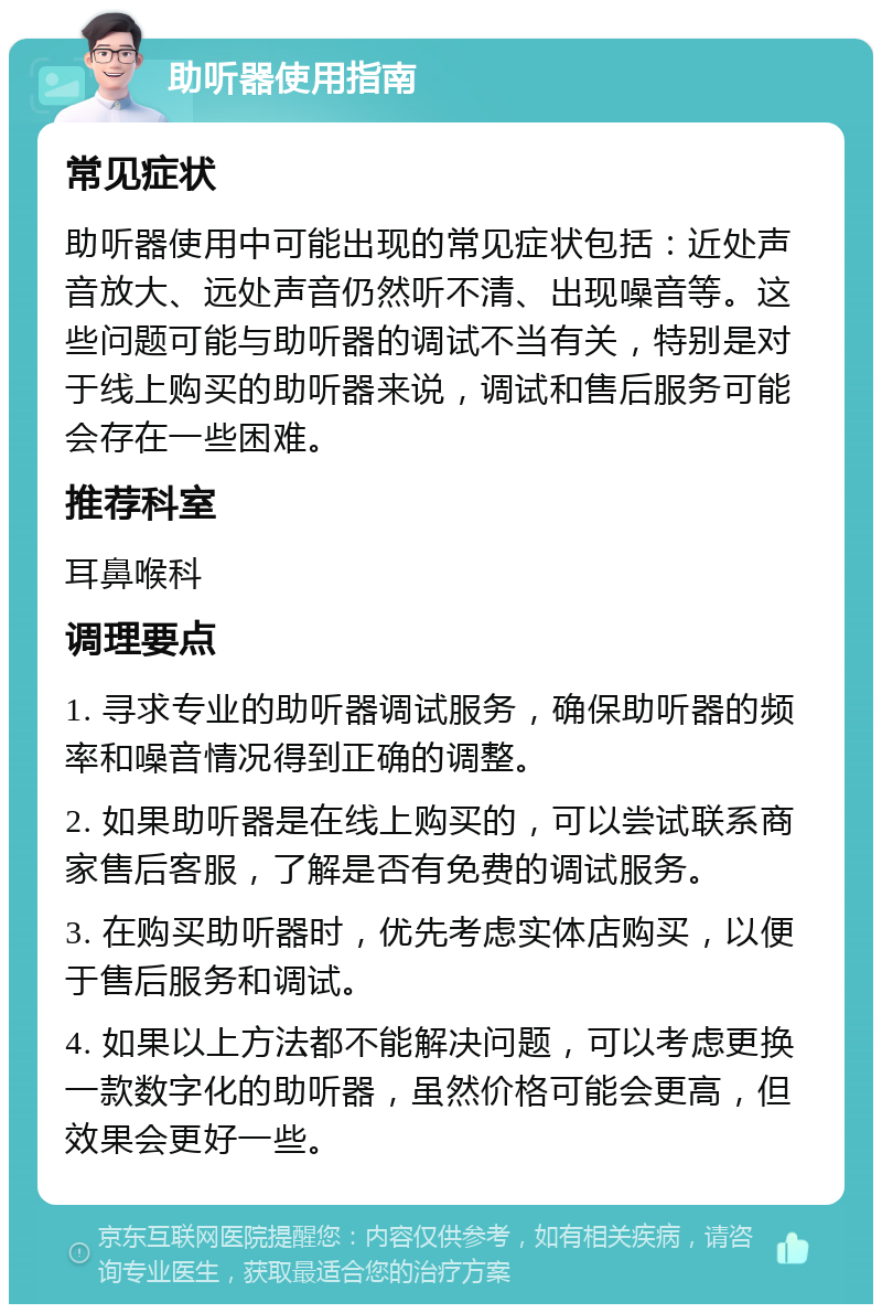 助听器使用指南 常见症状 助听器使用中可能出现的常见症状包括：近处声音放大、远处声音仍然听不清、出现噪音等。这些问题可能与助听器的调试不当有关，特别是对于线上购买的助听器来说，调试和售后服务可能会存在一些困难。 推荐科室 耳鼻喉科 调理要点 1. 寻求专业的助听器调试服务，确保助听器的频率和噪音情况得到正确的调整。 2. 如果助听器是在线上购买的，可以尝试联系商家售后客服，了解是否有免费的调试服务。 3. 在购买助听器时，优先考虑实体店购买，以便于售后服务和调试。 4. 如果以上方法都不能解决问题，可以考虑更换一款数字化的助听器，虽然价格可能会更高，但效果会更好一些。