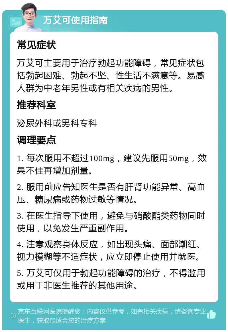 万艾可使用指南 常见症状 万艾可主要用于治疗勃起功能障碍，常见症状包括勃起困难、勃起不坚、性生活不满意等。易感人群为中老年男性或有相关疾病的男性。 推荐科室 泌尿外科或男科专科 调理要点 1. 每次服用不超过100mg，建议先服用50mg，效果不佳再增加剂量。 2. 服用前应告知医生是否有肝肾功能异常、高血压、糖尿病或药物过敏等情况。 3. 在医生指导下使用，避免与硝酸酯类药物同时使用，以免发生严重副作用。 4. 注意观察身体反应，如出现头痛、面部潮红、视力模糊等不适症状，应立即停止使用并就医。 5. 万艾可仅用于勃起功能障碍的治疗，不得滥用或用于非医生推荐的其他用途。