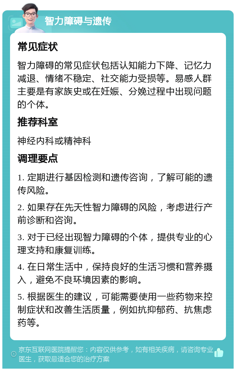 智力障碍与遗传 常见症状 智力障碍的常见症状包括认知能力下降、记忆力减退、情绪不稳定、社交能力受损等。易感人群主要是有家族史或在妊娠、分娩过程中出现问题的个体。 推荐科室 神经内科或精神科 调理要点 1. 定期进行基因检测和遗传咨询，了解可能的遗传风险。 2. 如果存在先天性智力障碍的风险，考虑进行产前诊断和咨询。 3. 对于已经出现智力障碍的个体，提供专业的心理支持和康复训练。 4. 在日常生活中，保持良好的生活习惯和营养摄入，避免不良环境因素的影响。 5. 根据医生的建议，可能需要使用一些药物来控制症状和改善生活质量，例如抗抑郁药、抗焦虑药等。