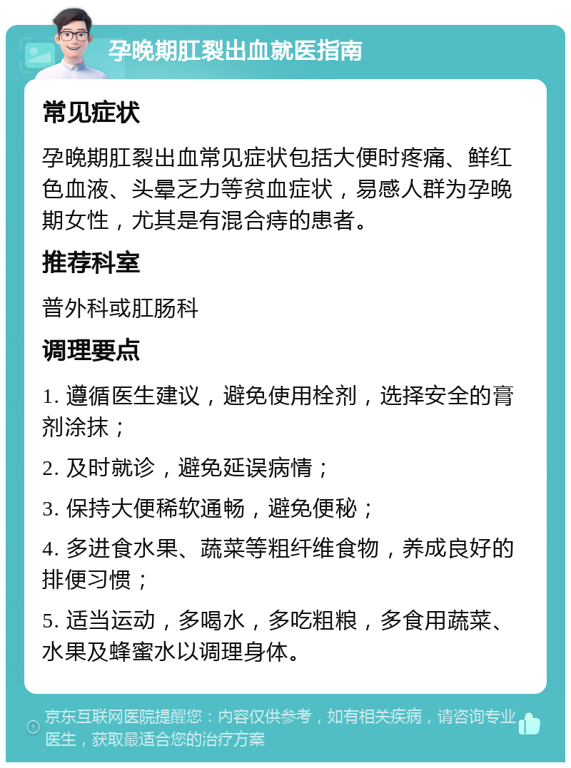 孕晚期肛裂出血就医指南 常见症状 孕晚期肛裂出血常见症状包括大便时疼痛、鲜红色血液、头晕乏力等贫血症状，易感人群为孕晚期女性，尤其是有混合痔的患者。 推荐科室 普外科或肛肠科 调理要点 1. 遵循医生建议，避免使用栓剂，选择安全的膏剂涂抹； 2. 及时就诊，避免延误病情； 3. 保持大便稀软通畅，避免便秘； 4. 多进食水果、蔬菜等粗纤维食物，养成良好的排便习惯； 5. 适当运动，多喝水，多吃粗粮，多食用蔬菜、水果及蜂蜜水以调理身体。