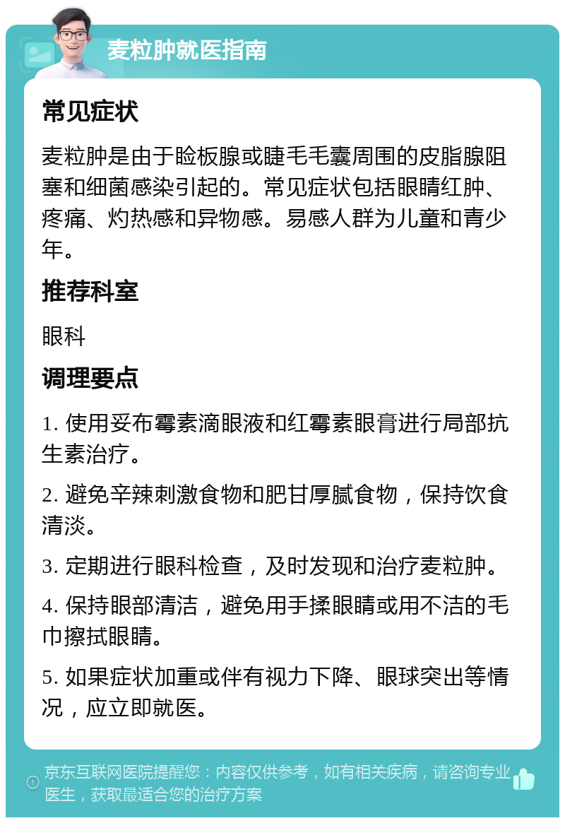 麦粒肿就医指南 常见症状 麦粒肿是由于睑板腺或睫毛毛囊周围的皮脂腺阻塞和细菌感染引起的。常见症状包括眼睛红肿、疼痛、灼热感和异物感。易感人群为儿童和青少年。 推荐科室 眼科 调理要点 1. 使用妥布霉素滴眼液和红霉素眼膏进行局部抗生素治疗。 2. 避免辛辣刺激食物和肥甘厚腻食物，保持饮食清淡。 3. 定期进行眼科检查，及时发现和治疗麦粒肿。 4. 保持眼部清洁，避免用手揉眼睛或用不洁的毛巾擦拭眼睛。 5. 如果症状加重或伴有视力下降、眼球突出等情况，应立即就医。