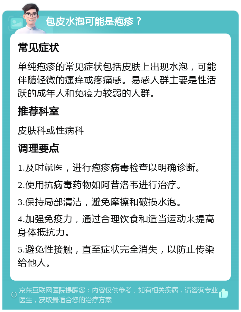 包皮水泡可能是疱疹？ 常见症状 单纯疱疹的常见症状包括皮肤上出现水泡，可能伴随轻微的瘙痒或疼痛感。易感人群主要是性活跃的成年人和免疫力较弱的人群。 推荐科室 皮肤科或性病科 调理要点 1.及时就医，进行疱疹病毒检查以明确诊断。 2.使用抗病毒药物如阿昔洛韦进行治疗。 3.保持局部清洁，避免摩擦和破损水泡。 4.加强免疫力，通过合理饮食和适当运动来提高身体抵抗力。 5.避免性接触，直至症状完全消失，以防止传染给他人。