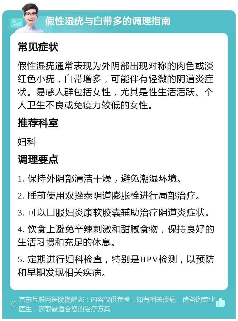 假性湿疣与白带多的调理指南 常见症状 假性湿疣通常表现为外阴部出现对称的肉色或淡红色小疣，白带增多，可能伴有轻微的阴道炎症状。易感人群包括女性，尤其是性生活活跃、个人卫生不良或免疫力较低的女性。 推荐科室 妇科 调理要点 1. 保持外阴部清洁干燥，避免潮湿环境。 2. 睡前使用双挫泰阴道膨胀栓进行局部治疗。 3. 可以口服妇炎康软胶囊辅助治疗阴道炎症状。 4. 饮食上避免辛辣刺激和甜腻食物，保持良好的生活习惯和充足的休息。 5. 定期进行妇科检查，特别是HPV检测，以预防和早期发现相关疾病。