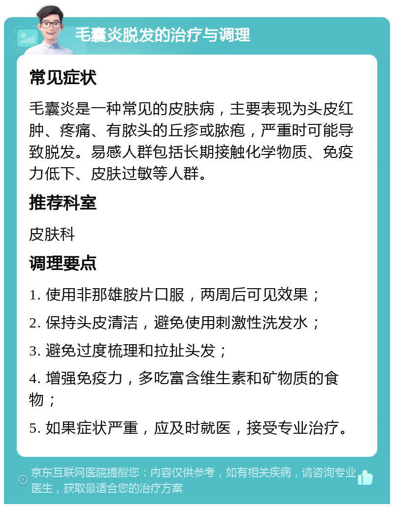 毛囊炎脱发的治疗与调理 常见症状 毛囊炎是一种常见的皮肤病，主要表现为头皮红肿、疼痛、有脓头的丘疹或脓疱，严重时可能导致脱发。易感人群包括长期接触化学物质、免疫力低下、皮肤过敏等人群。 推荐科室 皮肤科 调理要点 1. 使用非那雄胺片口服，两周后可见效果； 2. 保持头皮清洁，避免使用刺激性洗发水； 3. 避免过度梳理和拉扯头发； 4. 增强免疫力，多吃富含维生素和矿物质的食物； 5. 如果症状严重，应及时就医，接受专业治疗。