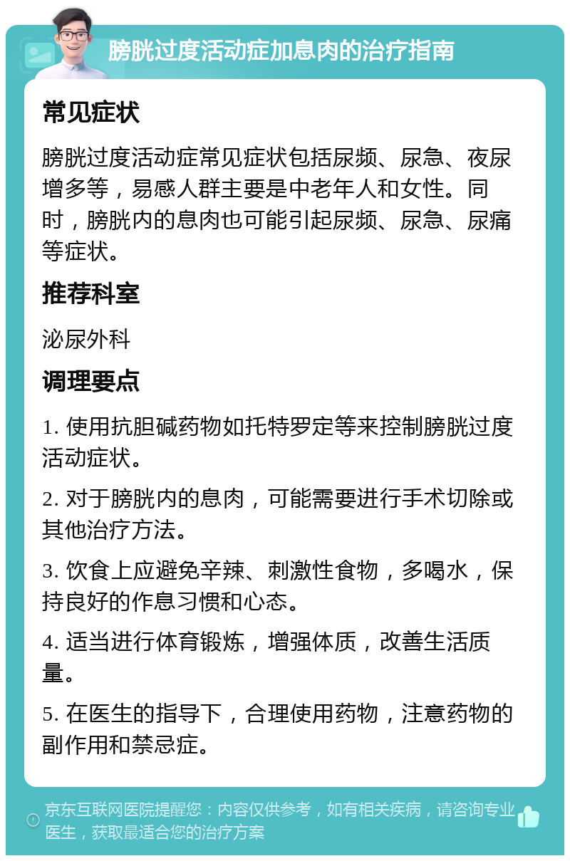 膀胱过度活动症加息肉的治疗指南 常见症状 膀胱过度活动症常见症状包括尿频、尿急、夜尿增多等，易感人群主要是中老年人和女性。同时，膀胱内的息肉也可能引起尿频、尿急、尿痛等症状。 推荐科室 泌尿外科 调理要点 1. 使用抗胆碱药物如托特罗定等来控制膀胱过度活动症状。 2. 对于膀胱内的息肉，可能需要进行手术切除或其他治疗方法。 3. 饮食上应避免辛辣、刺激性食物，多喝水，保持良好的作息习惯和心态。 4. 适当进行体育锻炼，增强体质，改善生活质量。 5. 在医生的指导下，合理使用药物，注意药物的副作用和禁忌症。