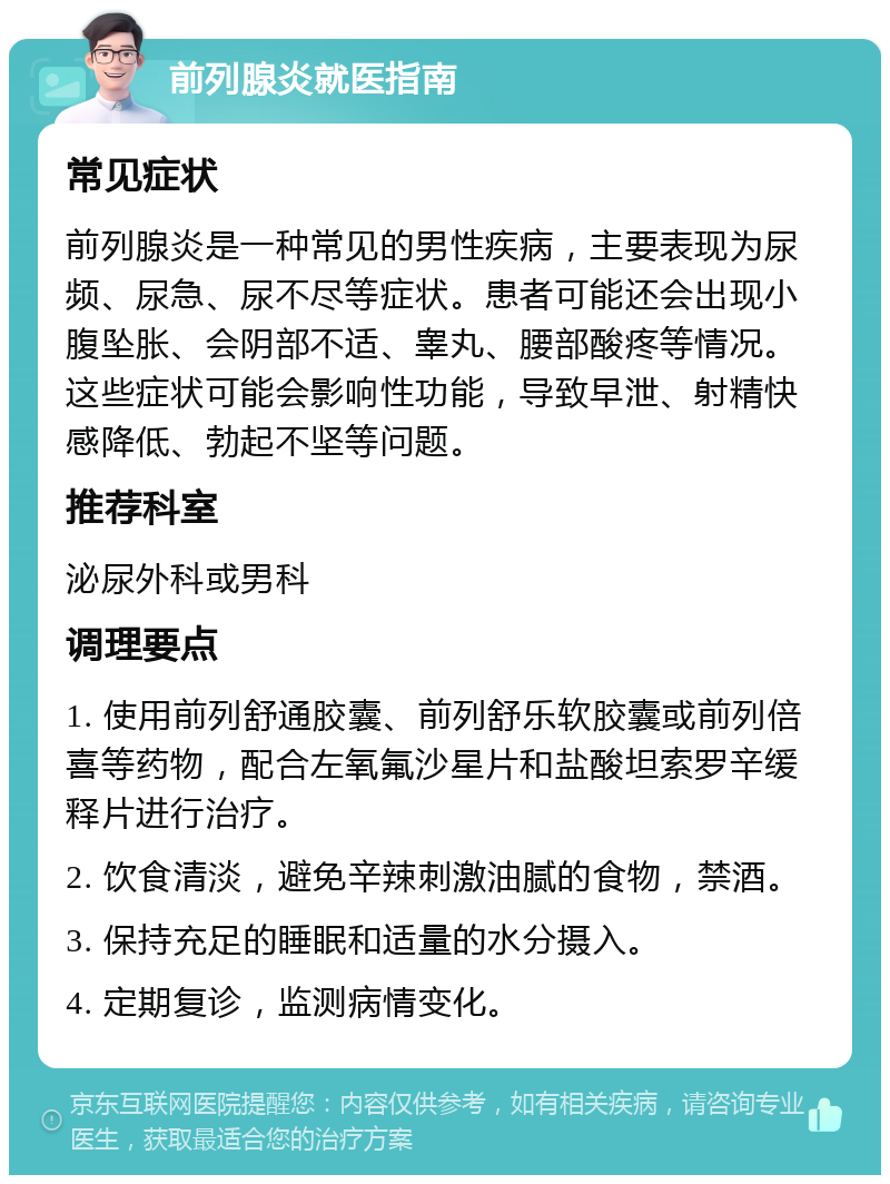 前列腺炎就医指南 常见症状 前列腺炎是一种常见的男性疾病，主要表现为尿频、尿急、尿不尽等症状。患者可能还会出现小腹坠胀、会阴部不适、睾丸、腰部酸疼等情况。这些症状可能会影响性功能，导致早泄、射精快感降低、勃起不坚等问题。 推荐科室 泌尿外科或男科 调理要点 1. 使用前列舒通胶囊、前列舒乐软胶囊或前列倍喜等药物，配合左氧氟沙星片和盐酸坦索罗辛缓释片进行治疗。 2. 饮食清淡，避免辛辣刺激油腻的食物，禁酒。 3. 保持充足的睡眠和适量的水分摄入。 4. 定期复诊，监测病情变化。