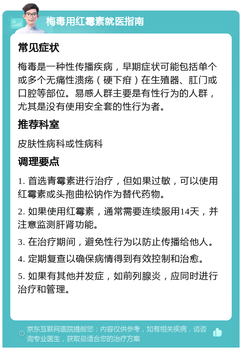 梅毒用红霉素就医指南 常见症状 梅毒是一种性传播疾病，早期症状可能包括单个或多个无痛性溃疡（硬下疳）在生殖器、肛门或口腔等部位。易感人群主要是有性行为的人群，尤其是没有使用安全套的性行为者。 推荐科室 皮肤性病科或性病科 调理要点 1. 首选青霉素进行治疗，但如果过敏，可以使用红霉素或头孢曲松钠作为替代药物。 2. 如果使用红霉素，通常需要连续服用14天，并注意监测肝肾功能。 3. 在治疗期间，避免性行为以防止传播给他人。 4. 定期复查以确保病情得到有效控制和治愈。 5. 如果有其他并发症，如前列腺炎，应同时进行治疗和管理。