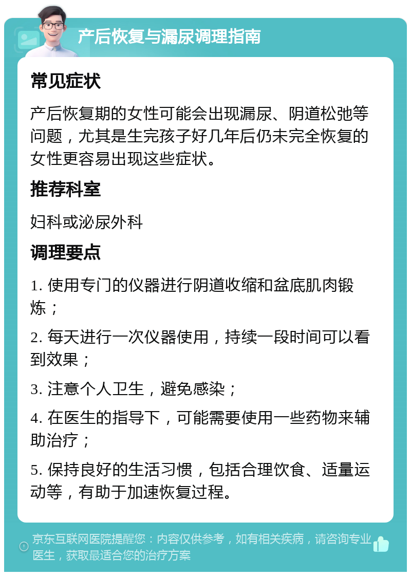 产后恢复与漏尿调理指南 常见症状 产后恢复期的女性可能会出现漏尿、阴道松弛等问题，尤其是生完孩子好几年后仍未完全恢复的女性更容易出现这些症状。 推荐科室 妇科或泌尿外科 调理要点 1. 使用专门的仪器进行阴道收缩和盆底肌肉锻炼； 2. 每天进行一次仪器使用，持续一段时间可以看到效果； 3. 注意个人卫生，避免感染； 4. 在医生的指导下，可能需要使用一些药物来辅助治疗； 5. 保持良好的生活习惯，包括合理饮食、适量运动等，有助于加速恢复过程。