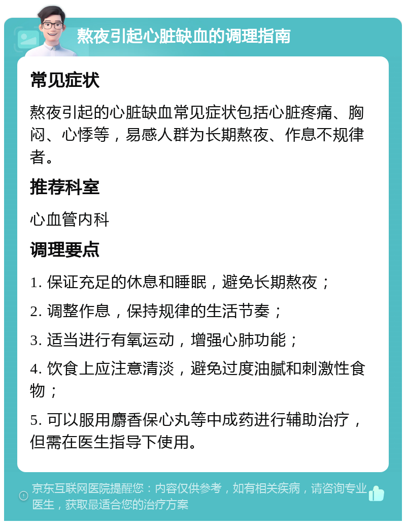 熬夜引起心脏缺血的调理指南 常见症状 熬夜引起的心脏缺血常见症状包括心脏疼痛、胸闷、心悸等，易感人群为长期熬夜、作息不规律者。 推荐科室 心血管内科 调理要点 1. 保证充足的休息和睡眠，避免长期熬夜； 2. 调整作息，保持规律的生活节奏； 3. 适当进行有氧运动，增强心肺功能； 4. 饮食上应注意清淡，避免过度油腻和刺激性食物； 5. 可以服用麝香保心丸等中成药进行辅助治疗，但需在医生指导下使用。