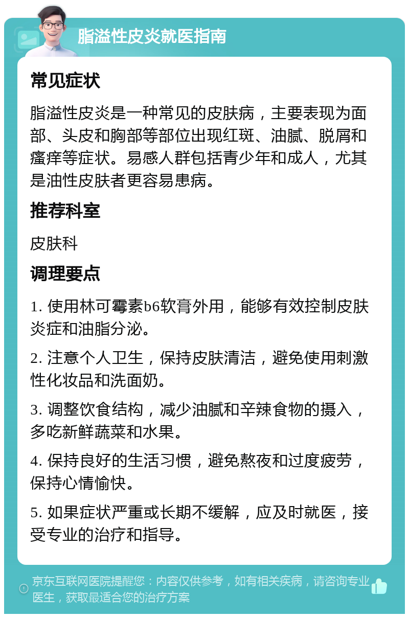 脂溢性皮炎就医指南 常见症状 脂溢性皮炎是一种常见的皮肤病，主要表现为面部、头皮和胸部等部位出现红斑、油腻、脱屑和瘙痒等症状。易感人群包括青少年和成人，尤其是油性皮肤者更容易患病。 推荐科室 皮肤科 调理要点 1. 使用林可霉素b6软膏外用，能够有效控制皮肤炎症和油脂分泌。 2. 注意个人卫生，保持皮肤清洁，避免使用刺激性化妆品和洗面奶。 3. 调整饮食结构，减少油腻和辛辣食物的摄入，多吃新鲜蔬菜和水果。 4. 保持良好的生活习惯，避免熬夜和过度疲劳，保持心情愉快。 5. 如果症状严重或长期不缓解，应及时就医，接受专业的治疗和指导。