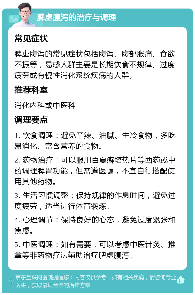 脾虚腹泻的治疗与调理 常见症状 脾虚腹泻的常见症状包括腹泻、腹部胀痛、食欲不振等，易感人群主要是长期饮食不规律、过度疲劳或有慢性消化系统疾病的人群。 推荐科室 消化内科或中医科 调理要点 1. 饮食调理：避免辛辣、油腻、生冷食物，多吃易消化、富含营养的食物。 2. 药物治疗：可以服用百夏癣塔热片等西药或中药调理脾胃功能，但需遵医嘱，不宜自行搭配使用其他药物。 3. 生活习惯调整：保持规律的作息时间，避免过度疲劳，适当进行体育锻炼。 4. 心理调节：保持良好的心态，避免过度紧张和焦虑。 5. 中医调理：如有需要，可以考虑中医针灸、推拿等非药物疗法辅助治疗脾虚腹泻。