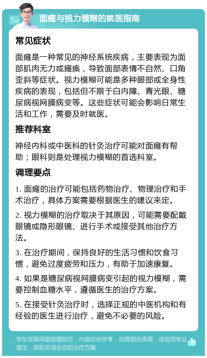 面瘫与视力模糊的就医指南 常见症状 面瘫是一种常见的神经系统疾病，主要表现为面部肌肉无力或瘫痪，导致面部表情不自然、口角歪斜等症状。视力模糊可能是多种眼部或全身性疾病的表现，包括但不限于白内障、青光眼、糖尿病视网膜病变等。这些症状可能会影响日常生活和工作，需要及时就医。 推荐科室 神经内科或中医科的针灸治疗可能对面瘫有帮助；眼科则是处理视力模糊的首选科室。 调理要点 1. 面瘫的治疗可能包括药物治疗、物理治疗和手术治疗，具体方案需要根据医生的建议来定。 2. 视力模糊的治疗取决于其原因，可能需要配戴眼镜或隐形眼镜、进行手术或接受其他治疗方法。 3. 在治疗期间，保持良好的生活习惯和饮食习惯，避免过度疲劳和压力，有助于加速康复。 4. 如果是糖尿病视网膜病变引起的视力模糊，需要控制血糖水平，遵循医生的治疗方案。 5. 在接受针灸治疗时，选择正规的中医机构和有经验的医生进行治疗，避免不必要的风险。