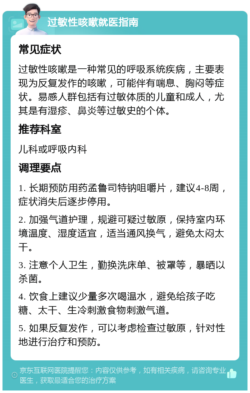 过敏性咳嗽就医指南 常见症状 过敏性咳嗽是一种常见的呼吸系统疾病，主要表现为反复发作的咳嗽，可能伴有喘息、胸闷等症状。易感人群包括有过敏体质的儿童和成人，尤其是有湿疹、鼻炎等过敏史的个体。 推荐科室 儿科或呼吸内科 调理要点 1. 长期预防用药孟鲁司特钠咀嚼片，建议4-8周，症状消失后逐步停用。 2. 加强气道护理，规避可疑过敏原，保持室内环境温度、湿度适宜，适当通风换气，避免太闷太干。 3. 注意个人卫生，勤换洗床单、被罩等，暴晒以杀菌。 4. 饮食上建议少量多次喝温水，避免给孩子吃糖、太干、生冷刺激食物刺激气道。 5. 如果反复发作，可以考虑检查过敏原，针对性地进行治疗和预防。