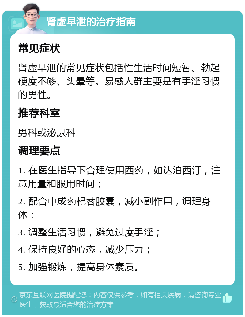 肾虚早泄的治疗指南 常见症状 肾虚早泄的常见症状包括性生活时间短暂、勃起硬度不够、头晕等。易感人群主要是有手淫习惯的男性。 推荐科室 男科或泌尿科 调理要点 1. 在医生指导下合理使用西药，如达泊西汀，注意用量和服用时间； 2. 配合中成药杞蓉胶囊，减小副作用，调理身体； 3. 调整生活习惯，避免过度手淫； 4. 保持良好的心态，减少压力； 5. 加强锻炼，提高身体素质。