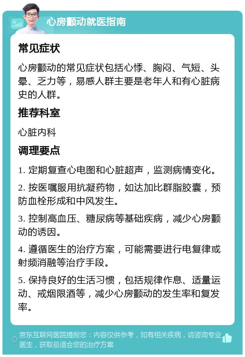 心房颤动就医指南 常见症状 心房颤动的常见症状包括心悸、胸闷、气短、头晕、乏力等，易感人群主要是老年人和有心脏病史的人群。 推荐科室 心脏内科 调理要点 1. 定期复查心电图和心脏超声，监测病情变化。 2. 按医嘱服用抗凝药物，如达加比群脂胶囊，预防血栓形成和中风发生。 3. 控制高血压、糖尿病等基础疾病，减少心房颤动的诱因。 4. 遵循医生的治疗方案，可能需要进行电复律或射频消融等治疗手段。 5. 保持良好的生活习惯，包括规律作息、适量运动、戒烟限酒等，减少心房颤动的发生率和复发率。