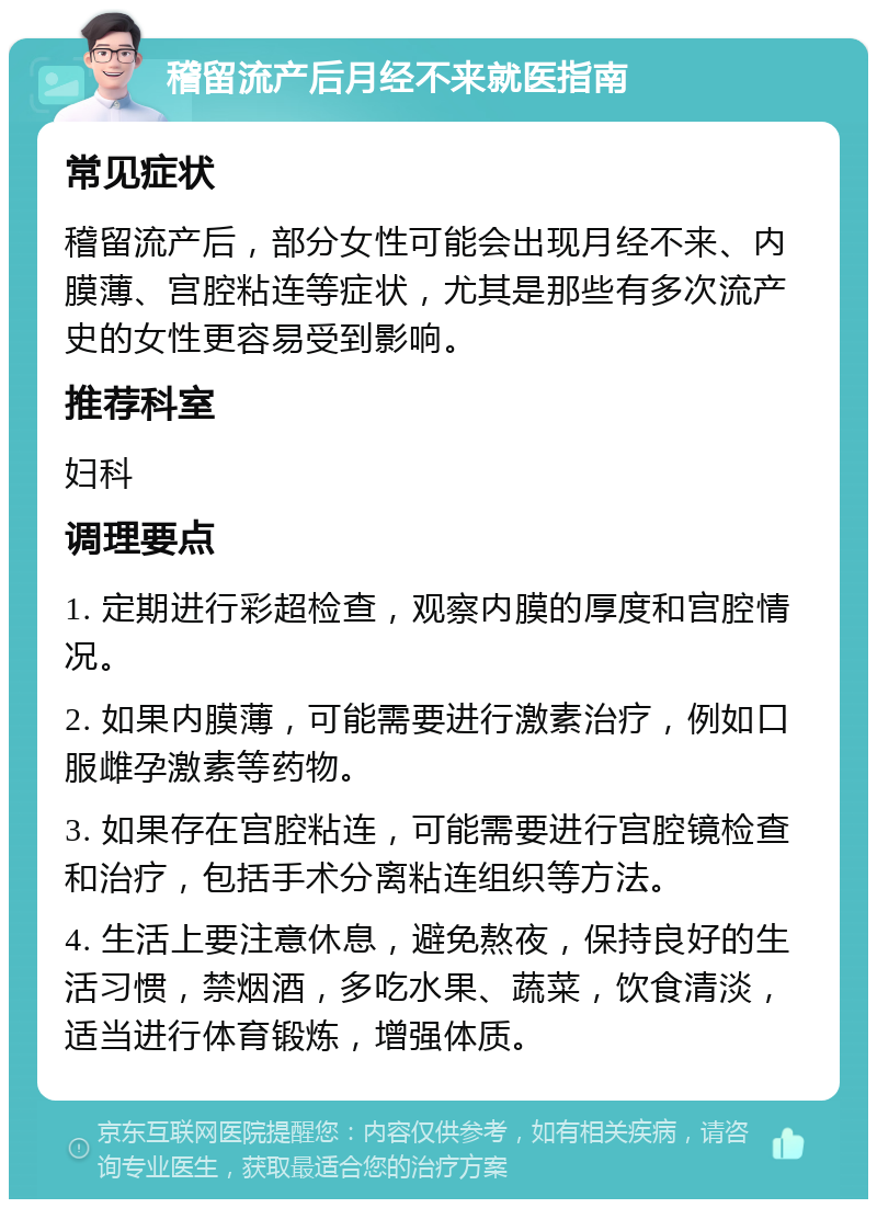 稽留流产后月经不来就医指南 常见症状 稽留流产后，部分女性可能会出现月经不来、内膜薄、宫腔粘连等症状，尤其是那些有多次流产史的女性更容易受到影响。 推荐科室 妇科 调理要点 1. 定期进行彩超检查，观察内膜的厚度和宫腔情况。 2. 如果内膜薄，可能需要进行激素治疗，例如口服雌孕激素等药物。 3. 如果存在宫腔粘连，可能需要进行宫腔镜检查和治疗，包括手术分离粘连组织等方法。 4. 生活上要注意休息，避免熬夜，保持良好的生活习惯，禁烟酒，多吃水果、蔬菜，饮食清淡，适当进行体育锻炼，增强体质。