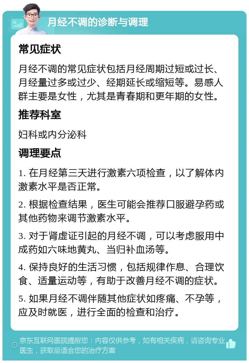 月经不调的诊断与调理 常见症状 月经不调的常见症状包括月经周期过短或过长、月经量过多或过少、经期延长或缩短等。易感人群主要是女性，尤其是青春期和更年期的女性。 推荐科室 妇科或内分泌科 调理要点 1. 在月经第三天进行激素六项检查，以了解体内激素水平是否正常。 2. 根据检查结果，医生可能会推荐口服避孕药或其他药物来调节激素水平。 3. 对于肾虚证引起的月经不调，可以考虑服用中成药如六味地黄丸、当归补血汤等。 4. 保持良好的生活习惯，包括规律作息、合理饮食、适量运动等，有助于改善月经不调的症状。 5. 如果月经不调伴随其他症状如疼痛、不孕等，应及时就医，进行全面的检查和治疗。