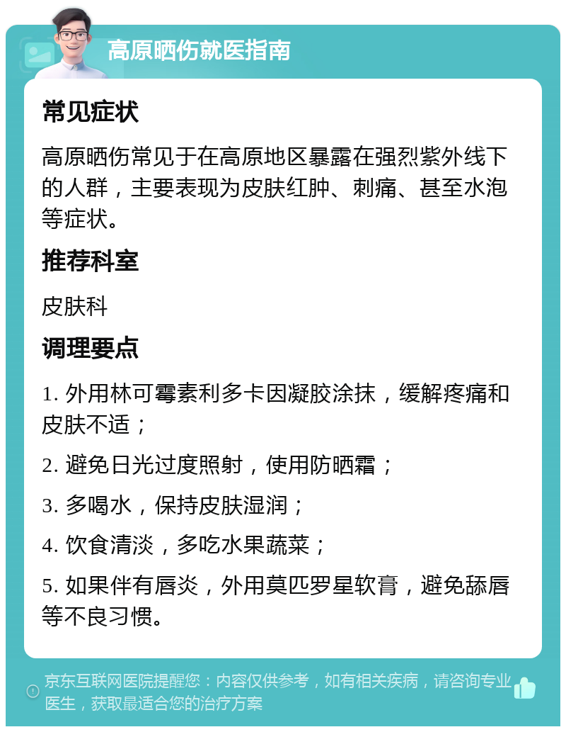 高原晒伤就医指南 常见症状 高原晒伤常见于在高原地区暴露在强烈紫外线下的人群，主要表现为皮肤红肿、刺痛、甚至水泡等症状。 推荐科室 皮肤科 调理要点 1. 外用林可霉素利多卡因凝胶涂抹，缓解疼痛和皮肤不适； 2. 避免日光过度照射，使用防晒霜； 3. 多喝水，保持皮肤湿润； 4. 饮食清淡，多吃水果蔬菜； 5. 如果伴有唇炎，外用莫匹罗星软膏，避免舔唇等不良习惯。