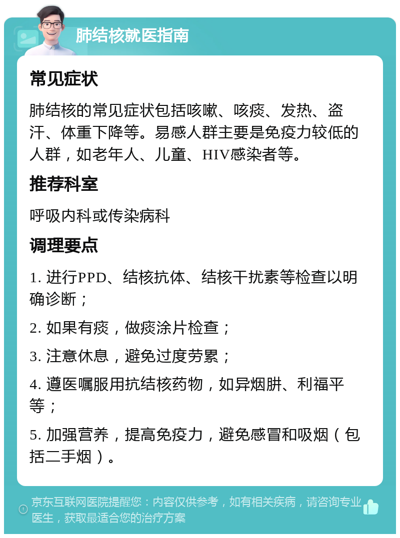 肺结核就医指南 常见症状 肺结核的常见症状包括咳嗽、咳痰、发热、盗汗、体重下降等。易感人群主要是免疫力较低的人群，如老年人、儿童、HIV感染者等。 推荐科室 呼吸内科或传染病科 调理要点 1. 进行PPD、结核抗体、结核干扰素等检查以明确诊断； 2. 如果有痰，做痰涂片检查； 3. 注意休息，避免过度劳累； 4. 遵医嘱服用抗结核药物，如异烟肼、利福平等； 5. 加强营养，提高免疫力，避免感冒和吸烟（包括二手烟）。