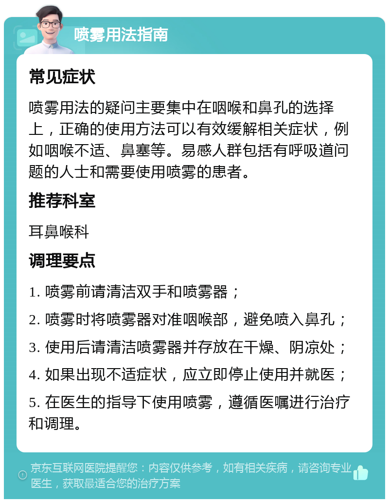 喷雾用法指南 常见症状 喷雾用法的疑问主要集中在咽喉和鼻孔的选择上，正确的使用方法可以有效缓解相关症状，例如咽喉不适、鼻塞等。易感人群包括有呼吸道问题的人士和需要使用喷雾的患者。 推荐科室 耳鼻喉科 调理要点 1. 喷雾前请清洁双手和喷雾器； 2. 喷雾时将喷雾器对准咽喉部，避免喷入鼻孔； 3. 使用后请清洁喷雾器并存放在干燥、阴凉处； 4. 如果出现不适症状，应立即停止使用并就医； 5. 在医生的指导下使用喷雾，遵循医嘱进行治疗和调理。