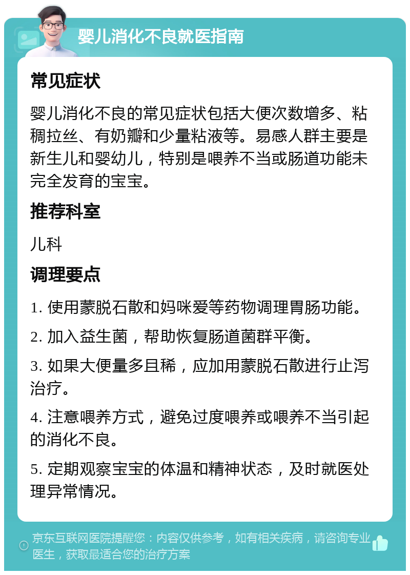 婴儿消化不良就医指南 常见症状 婴儿消化不良的常见症状包括大便次数增多、粘稠拉丝、有奶瓣和少量粘液等。易感人群主要是新生儿和婴幼儿，特别是喂养不当或肠道功能未完全发育的宝宝。 推荐科室 儿科 调理要点 1. 使用蒙脱石散和妈咪爱等药物调理胃肠功能。 2. 加入益生菌，帮助恢复肠道菌群平衡。 3. 如果大便量多且稀，应加用蒙脱石散进行止泻治疗。 4. 注意喂养方式，避免过度喂养或喂养不当引起的消化不良。 5. 定期观察宝宝的体温和精神状态，及时就医处理异常情况。