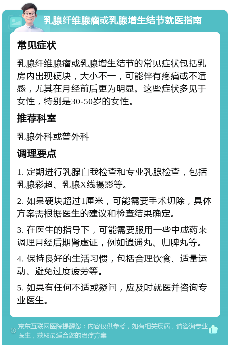 乳腺纤维腺瘤或乳腺增生结节就医指南 常见症状 乳腺纤维腺瘤或乳腺增生结节的常见症状包括乳房内出现硬块，大小不一，可能伴有疼痛或不适感，尤其在月经前后更为明显。这些症状多见于女性，特别是30-50岁的女性。 推荐科室 乳腺外科或普外科 调理要点 1. 定期进行乳腺自我检查和专业乳腺检查，包括乳腺彩超、乳腺X线摄影等。 2. 如果硬块超过1厘米，可能需要手术切除，具体方案需根据医生的建议和检查结果确定。 3. 在医生的指导下，可能需要服用一些中成药来调理月经后期肾虚证，例如逍遥丸、归脾丸等。 4. 保持良好的生活习惯，包括合理饮食、适量运动、避免过度疲劳等。 5. 如果有任何不适或疑问，应及时就医并咨询专业医生。