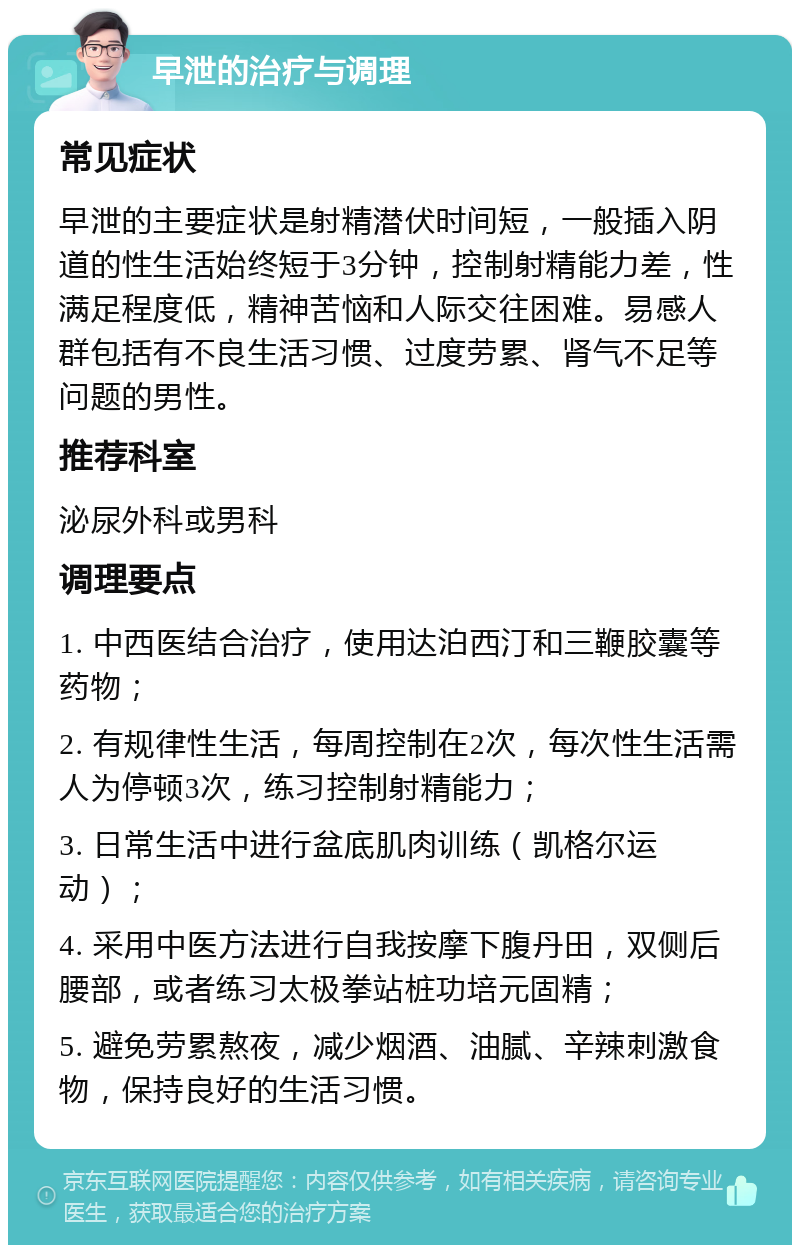 早泄的治疗与调理 常见症状 早泄的主要症状是射精潜伏时间短，一般插入阴道的性生活始终短于3分钟，控制射精能力差，性满足程度低，精神苦恼和人际交往困难。易感人群包括有不良生活习惯、过度劳累、肾气不足等问题的男性。 推荐科室 泌尿外科或男科 调理要点 1. 中西医结合治疗，使用达泊西汀和三鞭胶囊等药物； 2. 有规律性生活，每周控制在2次，每次性生活需人为停顿3次，练习控制射精能力； 3. 日常生活中进行盆底肌肉训练（凯格尔运动）； 4. 采用中医方法进行自我按摩下腹丹田，双侧后腰部，或者练习太极拳站桩功培元固精； 5. 避免劳累熬夜，减少烟酒、油腻、辛辣刺激食物，保持良好的生活习惯。