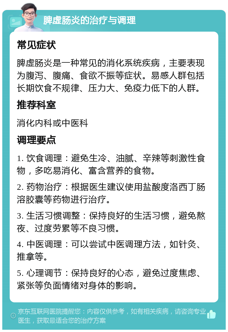 脾虚肠炎的治疗与调理 常见症状 脾虚肠炎是一种常见的消化系统疾病，主要表现为腹泻、腹痛、食欲不振等症状。易感人群包括长期饮食不规律、压力大、免疫力低下的人群。 推荐科室 消化内科或中医科 调理要点 1. 饮食调理：避免生冷、油腻、辛辣等刺激性食物，多吃易消化、富含营养的食物。 2. 药物治疗：根据医生建议使用盐酸度洛西丁肠溶胶囊等药物进行治疗。 3. 生活习惯调整：保持良好的生活习惯，避免熬夜、过度劳累等不良习惯。 4. 中医调理：可以尝试中医调理方法，如针灸、推拿等。 5. 心理调节：保持良好的心态，避免过度焦虑、紧张等负面情绪对身体的影响。