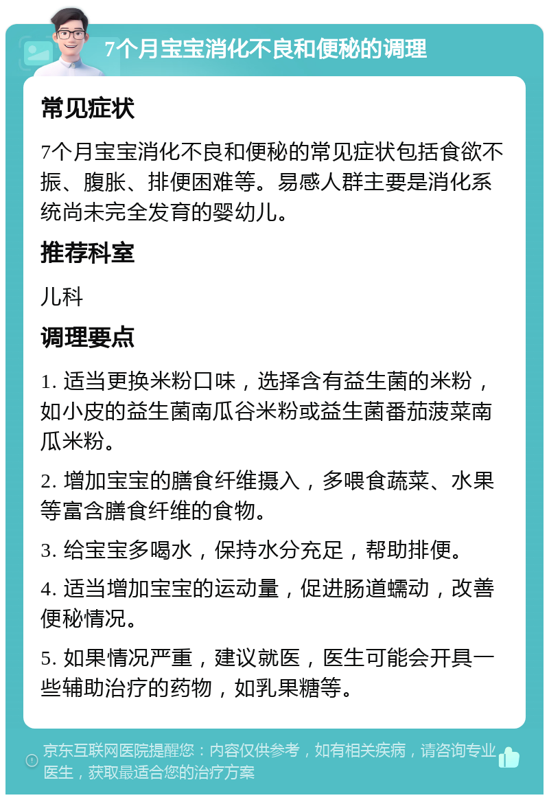 7个月宝宝消化不良和便秘的调理 常见症状 7个月宝宝消化不良和便秘的常见症状包括食欲不振、腹胀、排便困难等。易感人群主要是消化系统尚未完全发育的婴幼儿。 推荐科室 儿科 调理要点 1. 适当更换米粉口味，选择含有益生菌的米粉，如小皮的益生菌南瓜谷米粉或益生菌番茄菠菜南瓜米粉。 2. 增加宝宝的膳食纤维摄入，多喂食蔬菜、水果等富含膳食纤维的食物。 3. 给宝宝多喝水，保持水分充足，帮助排便。 4. 适当增加宝宝的运动量，促进肠道蠕动，改善便秘情况。 5. 如果情况严重，建议就医，医生可能会开具一些辅助治疗的药物，如乳果糖等。