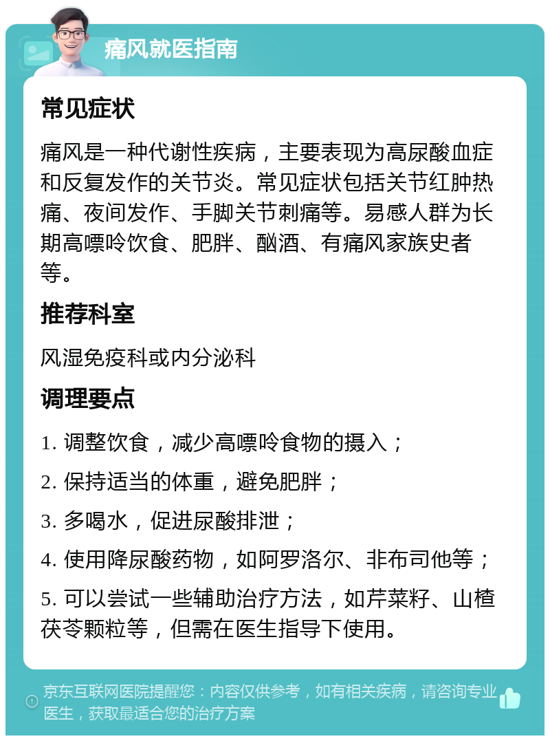 痛风就医指南 常见症状 痛风是一种代谢性疾病，主要表现为高尿酸血症和反复发作的关节炎。常见症状包括关节红肿热痛、夜间发作、手脚关节刺痛等。易感人群为长期高嘌呤饮食、肥胖、酗酒、有痛风家族史者等。 推荐科室 风湿免疫科或内分泌科 调理要点 1. 调整饮食，减少高嘌呤食物的摄入； 2. 保持适当的体重，避免肥胖； 3. 多喝水，促进尿酸排泄； 4. 使用降尿酸药物，如阿罗洛尔、非布司他等； 5. 可以尝试一些辅助治疗方法，如芹菜籽、山楂茯苓颗粒等，但需在医生指导下使用。