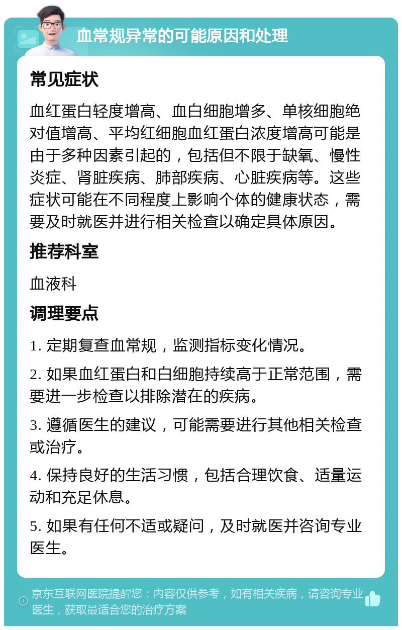 血常规异常的可能原因和处理 常见症状 血红蛋白轻度增高、血白细胞增多、单核细胞绝对值增高、平均红细胞血红蛋白浓度增高可能是由于多种因素引起的，包括但不限于缺氧、慢性炎症、肾脏疾病、肺部疾病、心脏疾病等。这些症状可能在不同程度上影响个体的健康状态，需要及时就医并进行相关检查以确定具体原因。 推荐科室 血液科 调理要点 1. 定期复查血常规，监测指标变化情况。 2. 如果血红蛋白和白细胞持续高于正常范围，需要进一步检查以排除潜在的疾病。 3. 遵循医生的建议，可能需要进行其他相关检查或治疗。 4. 保持良好的生活习惯，包括合理饮食、适量运动和充足休息。 5. 如果有任何不适或疑问，及时就医并咨询专业医生。