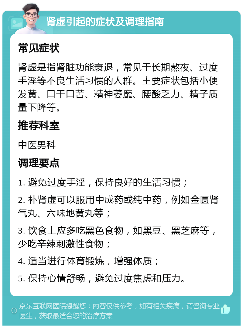 肾虚引起的症状及调理指南 常见症状 肾虚是指肾脏功能衰退，常见于长期熬夜、过度手淫等不良生活习惯的人群。主要症状包括小便发黄、口干口苦、精神萎靡、腰酸乏力、精子质量下降等。 推荐科室 中医男科 调理要点 1. 避免过度手淫，保持良好的生活习惯； 2. 补肾虚可以服用中成药或纯中药，例如金匮肾气丸、六味地黄丸等； 3. 饮食上应多吃黑色食物，如黑豆、黑芝麻等，少吃辛辣刺激性食物； 4. 适当进行体育锻炼，增强体质； 5. 保持心情舒畅，避免过度焦虑和压力。