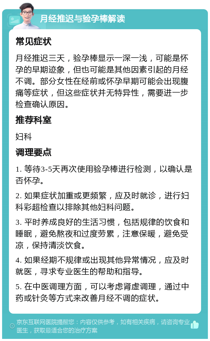 月经推迟与验孕棒解读 常见症状 月经推迟三天，验孕棒显示一深一浅，可能是怀孕的早期迹象，但也可能是其他因素引起的月经不调。部分女性在经前或怀孕早期可能会出现腹痛等症状，但这些症状并无特异性，需要进一步检查确认原因。 推荐科室 妇科 调理要点 1. 等待3-5天再次使用验孕棒进行检测，以确认是否怀孕。 2. 如果症状加重或更频繁，应及时就诊，进行妇科彩超检查以排除其他妇科问题。 3. 平时养成良好的生活习惯，包括规律的饮食和睡眠，避免熬夜和过度劳累，注意保暖，避免受凉，保持清淡饮食。 4. 如果经期不规律或出现其他异常情况，应及时就医，寻求专业医生的帮助和指导。 5. 在中医调理方面，可以考虑肾虚调理，通过中药或针灸等方式来改善月经不调的症状。