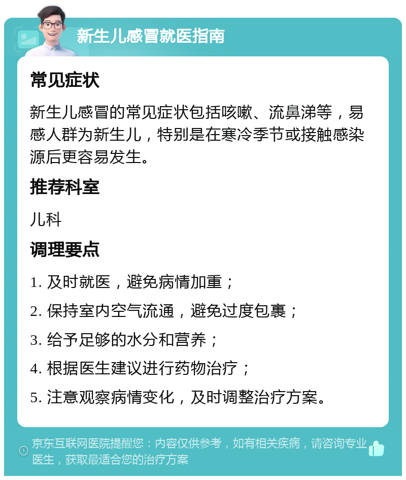 新生儿感冒就医指南 常见症状 新生儿感冒的常见症状包括咳嗽、流鼻涕等，易感人群为新生儿，特别是在寒冷季节或接触感染源后更容易发生。 推荐科室 儿科 调理要点 1. 及时就医，避免病情加重； 2. 保持室内空气流通，避免过度包裹； 3. 给予足够的水分和营养； 4. 根据医生建议进行药物治疗； 5. 注意观察病情变化，及时调整治疗方案。