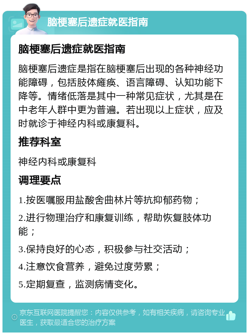 脑梗塞后遗症就医指南 脑梗塞后遗症就医指南 脑梗塞后遗症是指在脑梗塞后出现的各种神经功能障碍，包括肢体瘫痪、语言障碍、认知功能下降等。情绪低落是其中一种常见症状，尤其是在中老年人群中更为普遍。若出现以上症状，应及时就诊于神经内科或康复科。 推荐科室 神经内科或康复科 调理要点 1.按医嘱服用盐酸舍曲林片等抗抑郁药物； 2.进行物理治疗和康复训练，帮助恢复肢体功能； 3.保持良好的心态，积极参与社交活动； 4.注意饮食营养，避免过度劳累； 5.定期复查，监测病情变化。