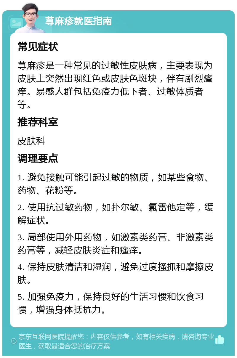 荨麻疹就医指南 常见症状 荨麻疹是一种常见的过敏性皮肤病，主要表现为皮肤上突然出现红色或皮肤色斑块，伴有剧烈瘙痒。易感人群包括免疫力低下者、过敏体质者等。 推荐科室 皮肤科 调理要点 1. 避免接触可能引起过敏的物质，如某些食物、药物、花粉等。 2. 使用抗过敏药物，如扑尔敏、氯雷他定等，缓解症状。 3. 局部使用外用药物，如激素类药膏、非激素类药膏等，减轻皮肤炎症和瘙痒。 4. 保持皮肤清洁和湿润，避免过度搔抓和摩擦皮肤。 5. 加强免疫力，保持良好的生活习惯和饮食习惯，增强身体抵抗力。