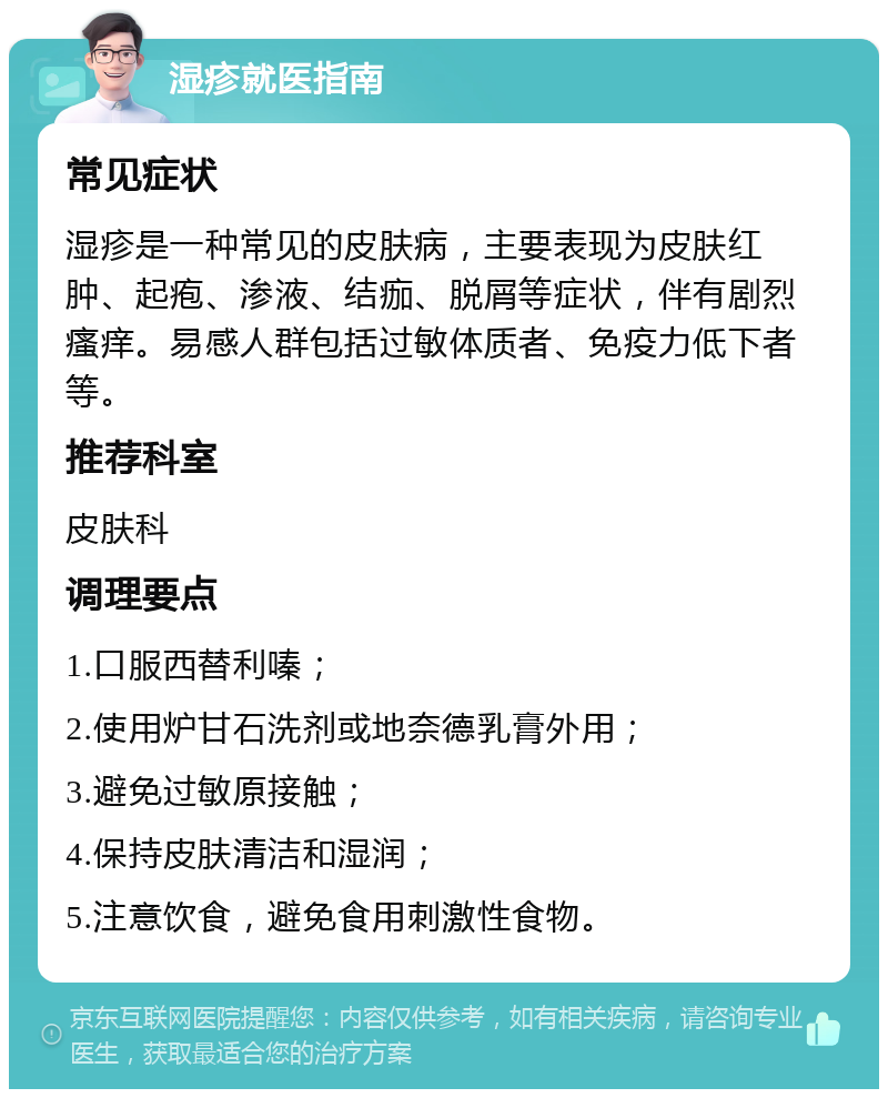 湿疹就医指南 常见症状 湿疹是一种常见的皮肤病，主要表现为皮肤红肿、起疱、渗液、结痂、脱屑等症状，伴有剧烈瘙痒。易感人群包括过敏体质者、免疫力低下者等。 推荐科室 皮肤科 调理要点 1.口服西替利嗪； 2.使用炉甘石洗剂或地奈德乳膏外用； 3.避免过敏原接触； 4.保持皮肤清洁和湿润； 5.注意饮食，避免食用刺激性食物。