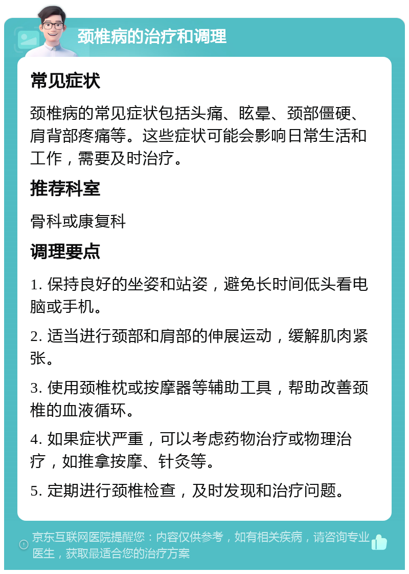 颈椎病的治疗和调理 常见症状 颈椎病的常见症状包括头痛、眩晕、颈部僵硬、肩背部疼痛等。这些症状可能会影响日常生活和工作，需要及时治疗。 推荐科室 骨科或康复科 调理要点 1. 保持良好的坐姿和站姿，避免长时间低头看电脑或手机。 2. 适当进行颈部和肩部的伸展运动，缓解肌肉紧张。 3. 使用颈椎枕或按摩器等辅助工具，帮助改善颈椎的血液循环。 4. 如果症状严重，可以考虑药物治疗或物理治疗，如推拿按摩、针灸等。 5. 定期进行颈椎检查，及时发现和治疗问题。