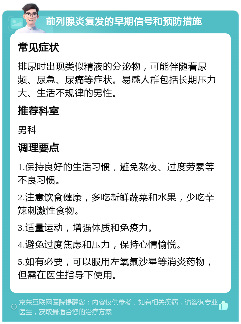 前列腺炎复发的早期信号和预防措施 常见症状 排尿时出现类似精液的分泌物，可能伴随着尿频、尿急、尿痛等症状。易感人群包括长期压力大、生活不规律的男性。 推荐科室 男科 调理要点 1.保持良好的生活习惯，避免熬夜、过度劳累等不良习惯。 2.注意饮食健康，多吃新鲜蔬菜和水果，少吃辛辣刺激性食物。 3.适量运动，增强体质和免疫力。 4.避免过度焦虑和压力，保持心情愉悦。 5.如有必要，可以服用左氧氟沙星等消炎药物，但需在医生指导下使用。