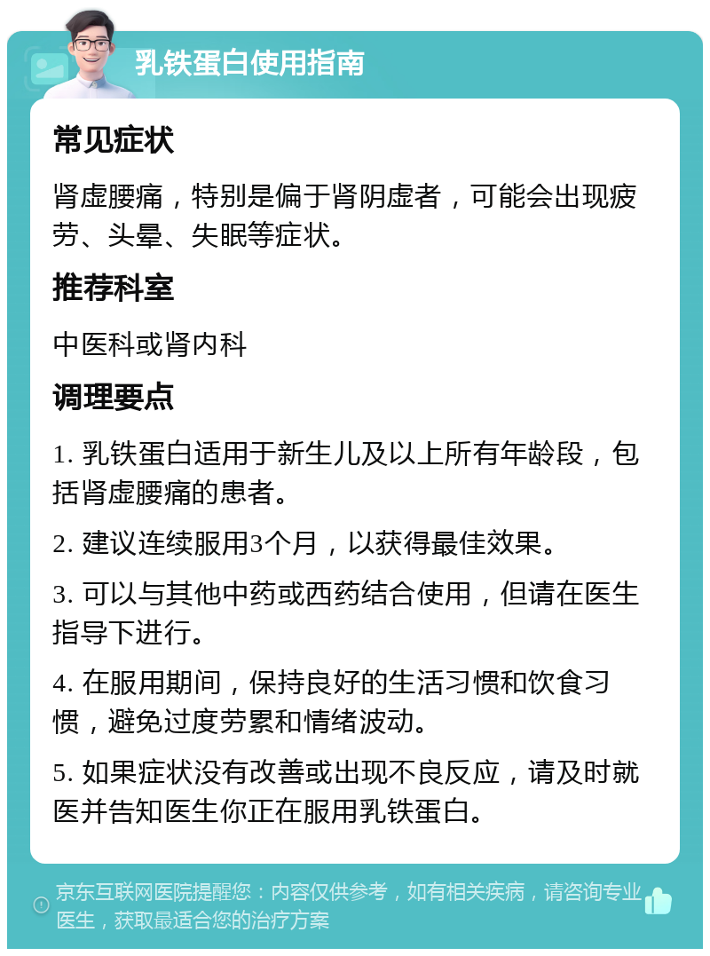 乳铁蛋白使用指南 常见症状 肾虚腰痛，特别是偏于肾阴虚者，可能会出现疲劳、头晕、失眠等症状。 推荐科室 中医科或肾内科 调理要点 1. 乳铁蛋白适用于新生儿及以上所有年龄段，包括肾虚腰痛的患者。 2. 建议连续服用3个月，以获得最佳效果。 3. 可以与其他中药或西药结合使用，但请在医生指导下进行。 4. 在服用期间，保持良好的生活习惯和饮食习惯，避免过度劳累和情绪波动。 5. 如果症状没有改善或出现不良反应，请及时就医并告知医生你正在服用乳铁蛋白。